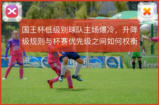 国王杯低级别球队主场爆冷，升降级规则与杯赛优先级之间如何权衡