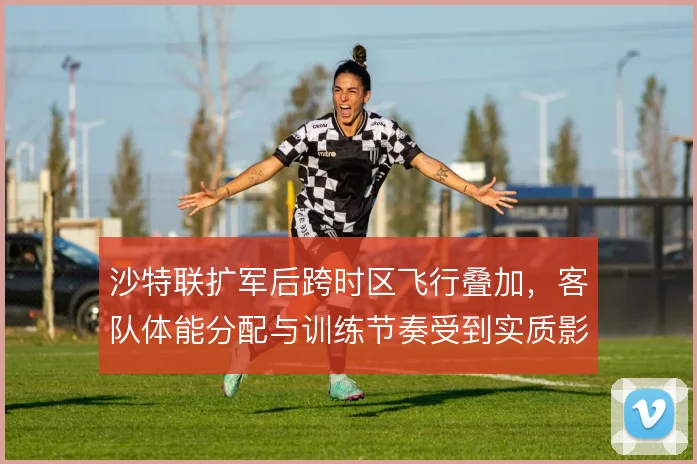 沙特联扩军后跨时区飞行叠加,客队体能分配与训练节奏受到实质影响