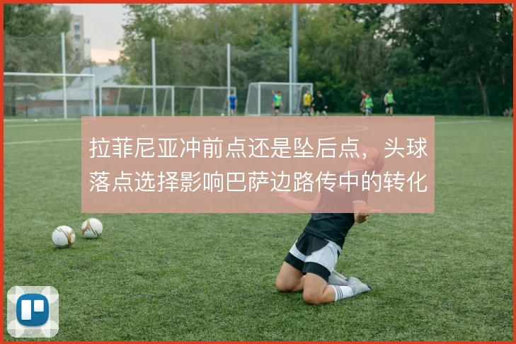 拉菲尼亚冲前点还是坠后点，头球落点选择影响巴萨边路传中的转化效率