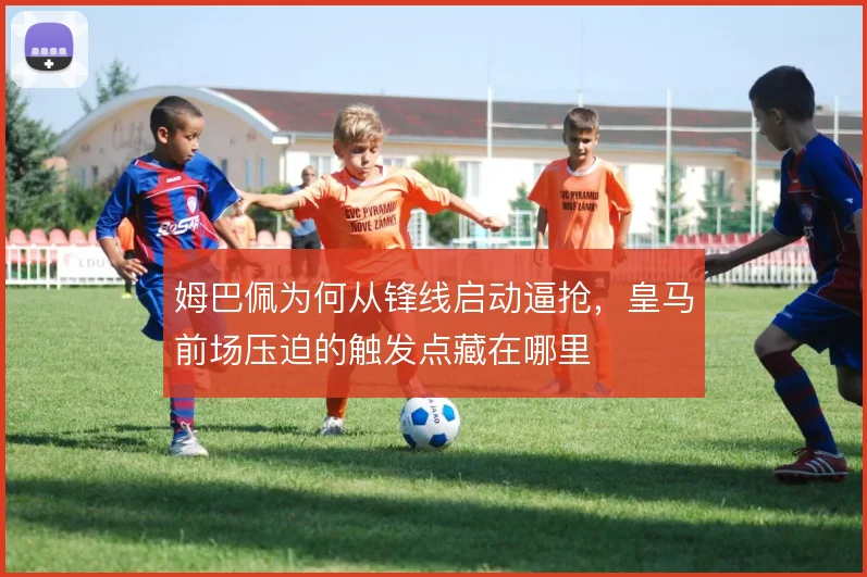 姆巴佩为何从锋线启动逼抢，皇马前场压迫的触发点藏在哪里