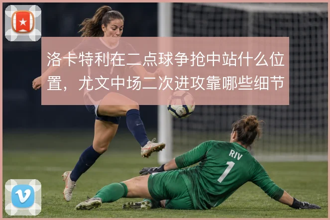 洛卡特利在二点球争抢中站什么位置,尤文中场二次进攻靠哪些细节撑住