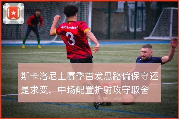 斯卡洛尼上赛季首发思路偏保守还是求变，中场配置折射攻守取舍