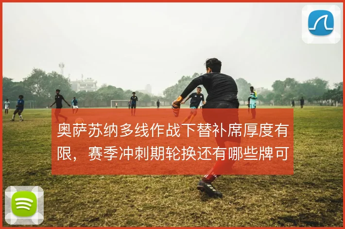 奥萨苏纳多线作战下替补席厚度有限，赛季冲刺期轮换还有哪些牌可打
