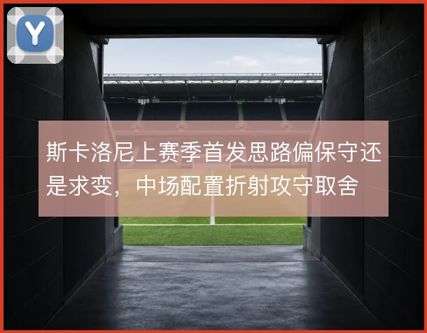 斯卡洛尼上赛季首发思路偏保守还是求变，中场配置折射攻守取舍