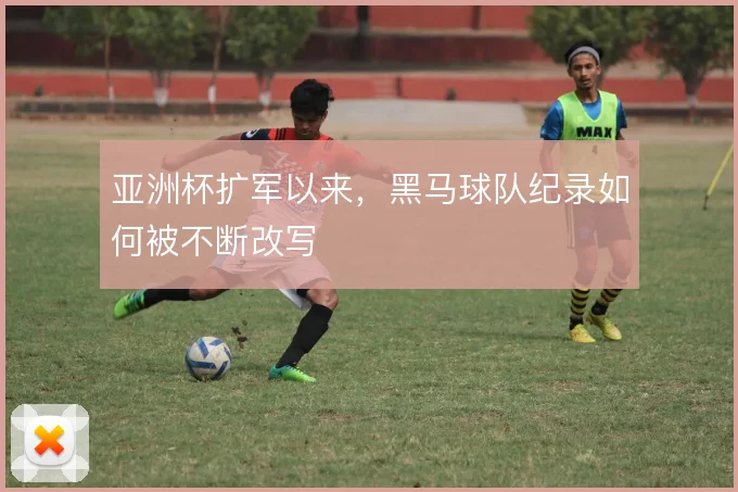 亚洲杯扩军以来，黑马球队纪录如何被不断改写